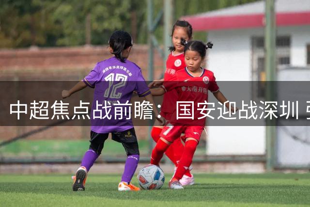 中超焦点战前瞻：国安迎战深圳 张玉宁韦斯利锋线对决引关注