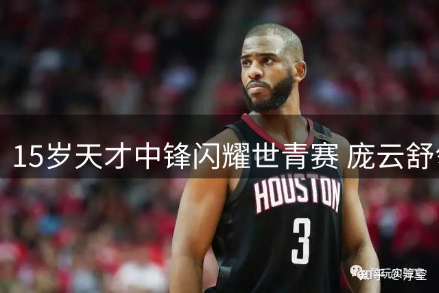 15岁天才中锋闪耀世青赛 庞云舒领衔中国女篮冲击四强