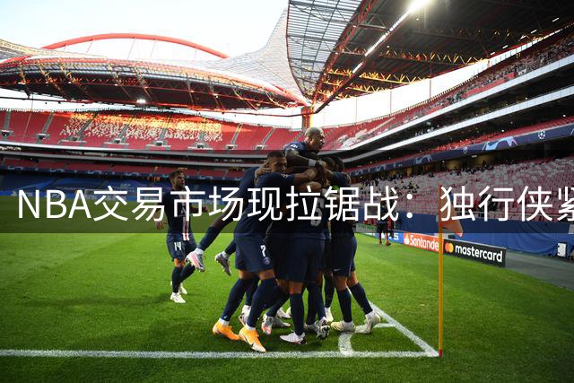NBA交易市场现拉锯战：独行侠紧握克莱不放，热火800万特例虎视眈眈